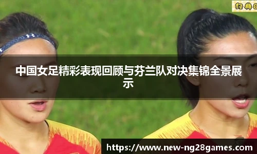 中国女足精彩表现回顾与芬兰队对决集锦全景展示